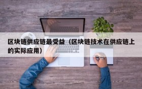 区块链供应链最受益(区块链技术在供应链上的实际应用)