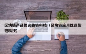 区块链产品优选趣链科技(区块链应用优选趣链科技)