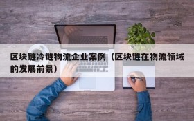 区块链冷链物流企业案例(区块链在物流领域的发展前景)