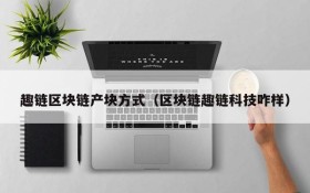 趣链区块链产块方式(区块链趣链科技咋样)
