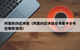阿里防伪区块链(阿里的区块链业务集中分布在哪些领域)