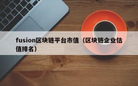 fusion区块链平台市值(区块链企业估值排名)