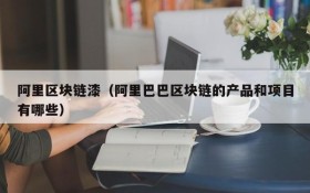 阿里区块链漆(阿里巴巴区块链的产品和项目有哪些)