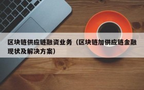 区块链供应链融资业务(区块链加供应链金融现状及解决方案)