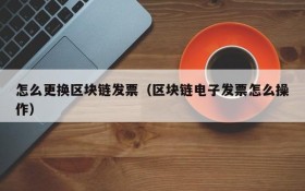 怎么更换区块链发票(区块链电子发票怎么操作)