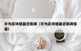 华为区块链最近新闻(华为区块链最近新闻报道)