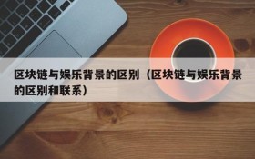 区块链与娱乐背景的区别(区块链与娱乐背景的区别和联系)