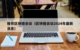 推荐区块链会议(区块链会议2024年最新消息)