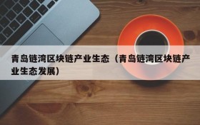 青岛链湾区块链产业生态（青岛链湾区块链产业生态发展）