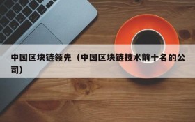 中国区块链领先(中国区块链技术前十名的公司)