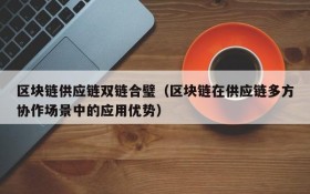 区块链供应链双链合璧(区块链在供应链多方协作场景中的应用优势)