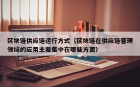区块链供应链运行方式(区块链在供应链管理领域的应用主要集中在哪些方面)
