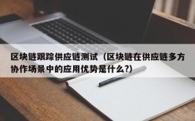 区块链跟踪供应链测试(区块链在供应链多方协作场景中的应用优势是什么?)