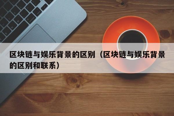 区块链与娱乐背景的区别（区块链与娱乐背景的区别和联系）