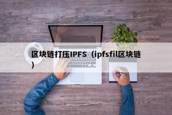 区块链打压IPFS（ipfsfil区块链）