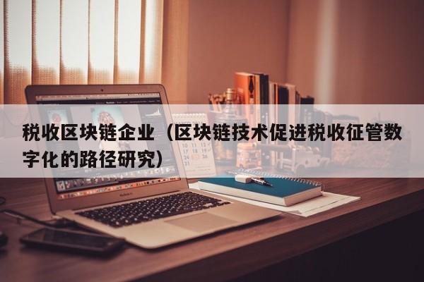 税收区块链企业（区块链技术促进税收征管数字化的路径研究）