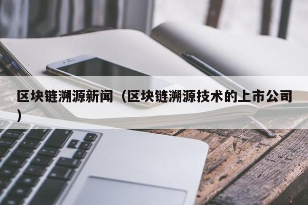 区块链溯源新闻（区块链溯源技术的上市公司）
