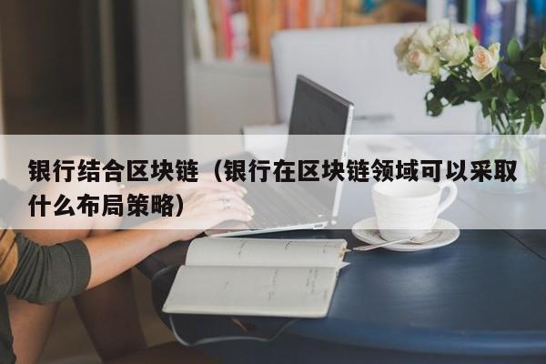 银行结合区块链（银行在区块链领域可以采取什么布局策略）