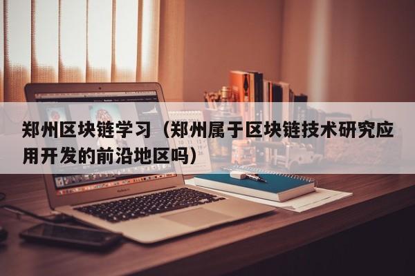 郑州区块链学习（郑州属于区块链技术研究应用开发的前沿地区吗）