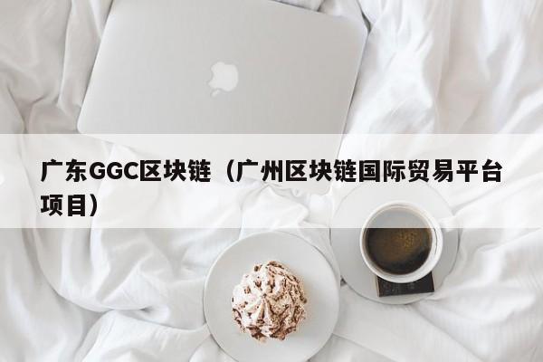 广东GGC区块链（广州区块链国际贸易平台项目）