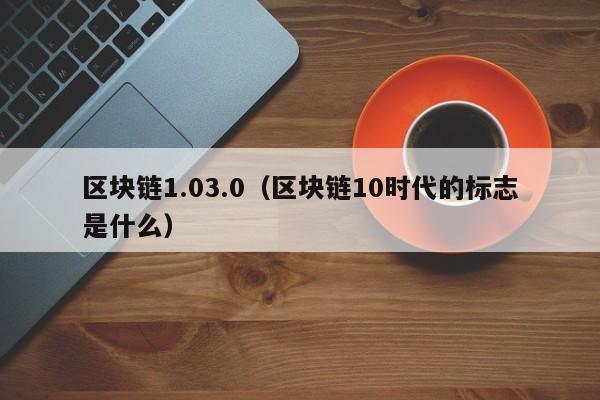 区块链1.03.0（区块链10时代的标志是什么）