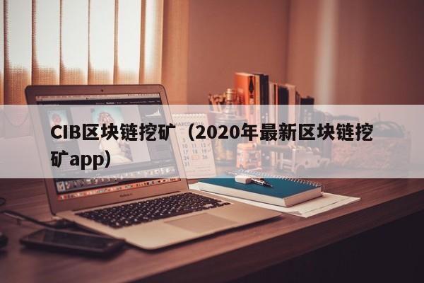 CIB区块链挖矿（2020年最新区块链挖矿app）