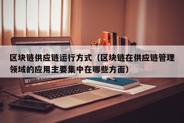 区块链供应链运行方式（区块链在供应链管理领域的应用主要集中在哪些方面）