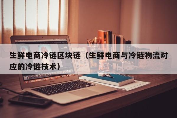 生鲜电商冷链区块链（生鲜电商与冷链物流对应的冷链技术）