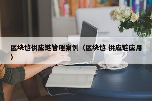 区块链供应链管理案例（区块链 供应链应用）