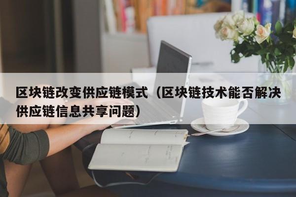 区块链改变供应链模式（区块链技术能否解决供应链信息共享问题）