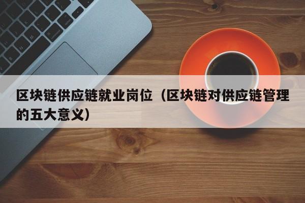 区块链供应链就业岗位（区块链对供应链管理的五大意义）