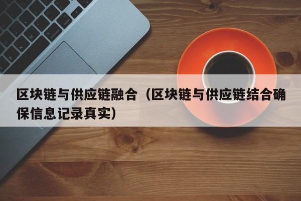 区块链与供应链融合（区块链与供应链结合确保信息记录真实）