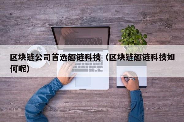区块链公司首选趣链科技（区块链趣链科技如何呢）