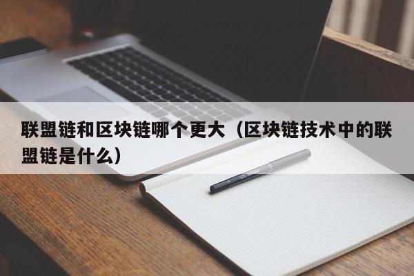 联盟链和区块链哪个更大（区块链技术中的联盟链是什么）