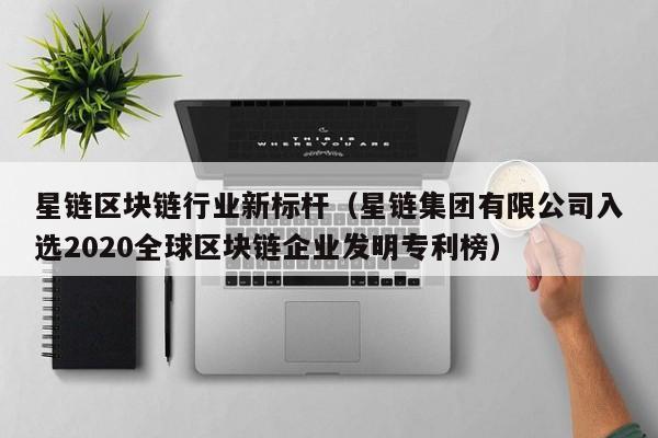 星链区块链行业新标杆（星链集团有限公司入选2020全球区块链企业发明专利榜）