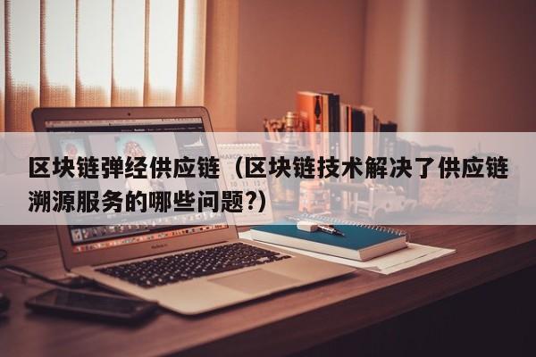 区块链弹经供应链（区块链技术解决了供应链溯源服务的哪些问题?）