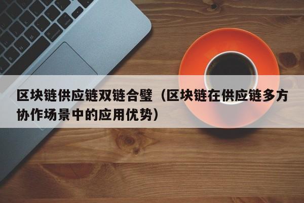 区块链供应链双链合璧（区块链在供应链多方协作场景中的应用优势）
