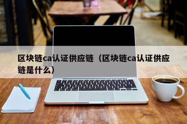 区块链ca认证供应链（区块链ca认证供应链是什么）