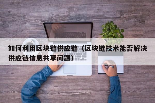 如何利用区块链供应链（区块链技术能否解决供应链信息共享问题）
