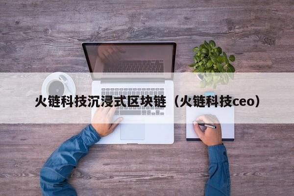 火链科技沉浸式区块链（火链科技ceo）