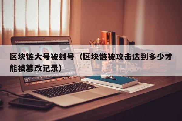 区块链大号被封号（区块链被攻击达到多少才能被篡改记录）