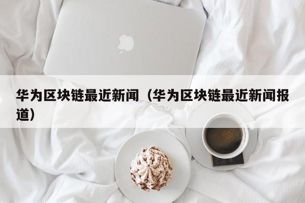 华为区块链最近新闻（华为区块链最近新闻报道）