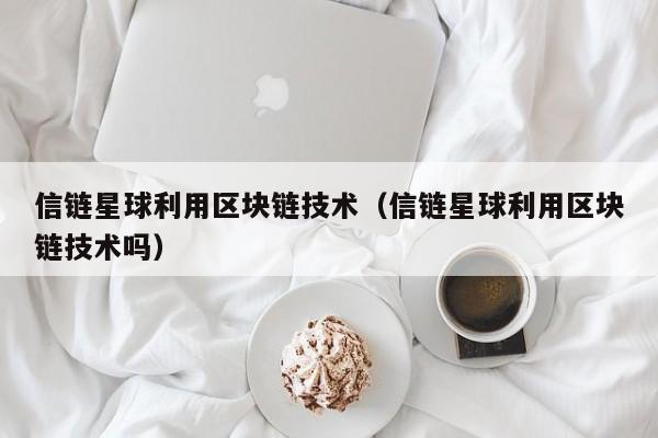 信链星球利用区块链技术（信链星球利用区块链技术吗）
