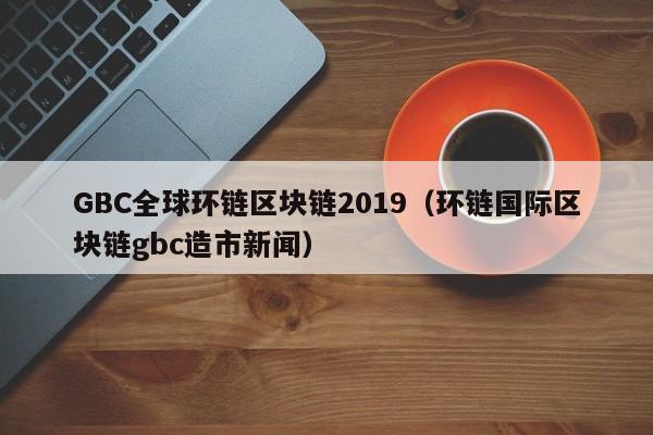 GBC全球环链区块链2019（环链国际区块链gbc造市新闻）