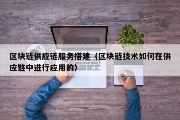 区块链供应链服务搭建（区块链技术如何在供应链中进行应用的）