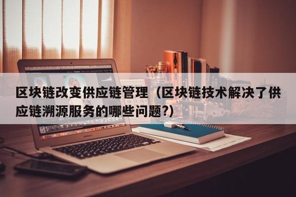 区块链改变供应链管理（区块链技术解决了供应链溯源服务的哪些问题?）