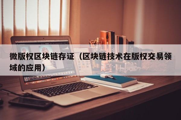 微版权区块链存证（区块链技术在版权交易领域的应用）